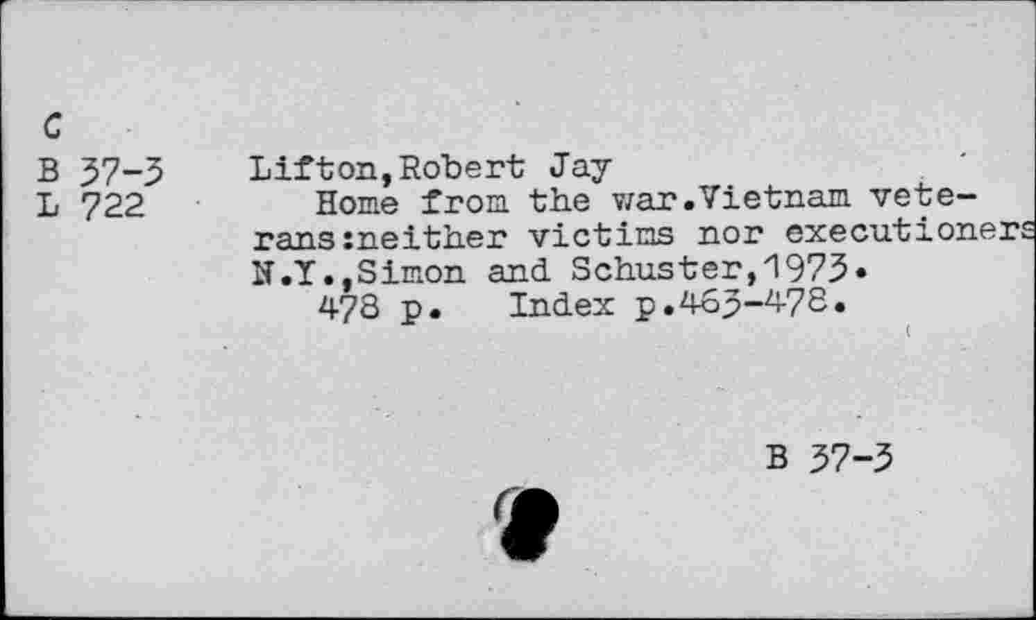 ﻿c
B 37-3
L 722
Lift on, Robert Jay-
Home from the war.Vietnam veterans meither victims nor executioner N.I.,Simon and Schuster,1973«
478 p. Index p.463-478.
B 37-3